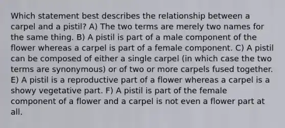 Which statement best describes the relationship between a carpel and a pistil? A) The two terms are merely two names for the same thing. B) A pistil is part of a male component of the flower whereas a carpel is part of a female component. C) A pistil can be composed of either a single carpel (in which case the two terms are synonymous) or of two or more carpels fused together. E) A pistil is a reproductive part of a flower whereas a carpel is a showy vegetative part. F) A pistil is part of the female component of a flower and a carpel is not even a flower part at all.