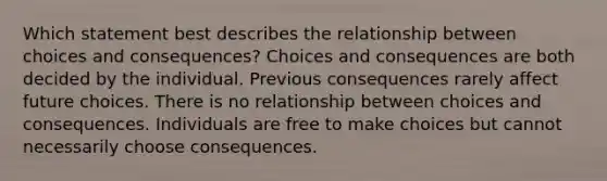 Which statement best describes the relationship between choices and consequences? Choices and consequences are both decided by the individual. Previous consequences rarely affect future choices. There is no relationship between choices and consequences. Individuals are free to make choices but cannot necessarily choose consequences.