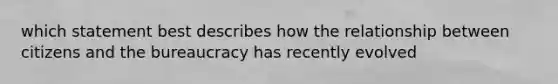 which statement best describes how the relationship between citizens and the bureaucracy has recently evolved