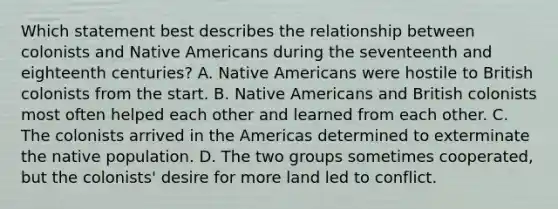 Which statement best describes the relationship between colonists and Native Americans during the seventeenth and eighteenth centuries? A. Native Americans were hostile to British colonists from the start. B. Native Americans and British colonists most often helped each other and learned from each other. C. The colonists arrived in the Americas determined to exterminate the native population. D. The two groups sometimes cooperated, but the colonists' desire for more land led to conflict.