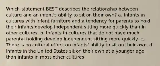 Which statement BEST describes the relationship between culture and an infant's ability to sit on their own? a. Infants in cultures with infant furniture and a tendency for parents to hold their infants develop independent sitting more quickly than in other cultures. b. Infants in cultures that do not have much parental holding develop independent sitting more quickly. c. There is no cultural effect on infants' ability to sit on their own. d. Infants in the United States sit on their own at a younger age than infants in most other cultures