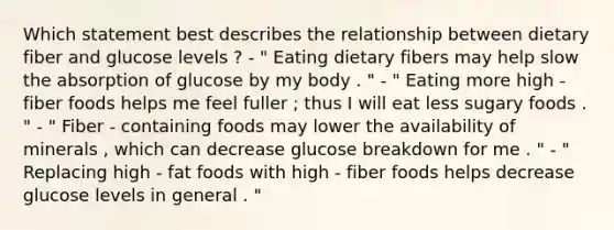 Which statement best describes the relationship between dietary fiber and glucose levels ? - " Eating dietary fibers may help slow the absorption of glucose by my body . " - " Eating more high - fiber foods helps me feel fuller ; thus I will eat less sugary foods . " - " Fiber - containing foods may lower the availability of minerals , which can decrease glucose breakdown for me . " - " Replacing high - fat foods with high - fiber foods helps decrease glucose levels in general . "