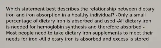 Which statement best describes the relationship between dietary iron and iron absorption in a healthy individual? -Only a small percentage of dietary iron is absorbed and used -All dietary iron is needed for hemoglobin synthesis and therefore absorbed -Most people need to take dietary iron supplements to meet their needs for iron -All dietary iron is absorbed and excess is stored