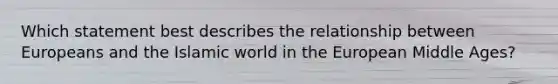 Which statement best describes the relationship between Europeans and the Islamic world in the European Middle Ages?