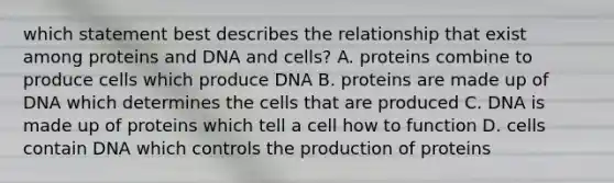 which statement best describes the relationship that exist among proteins and DNA and cells? A. proteins combine to produce cells which produce DNA B. proteins are made up of DNA which determines the cells that are produced C. DNA is made up of proteins which tell a cell how to function D. cells contain DNA which controls the production of proteins