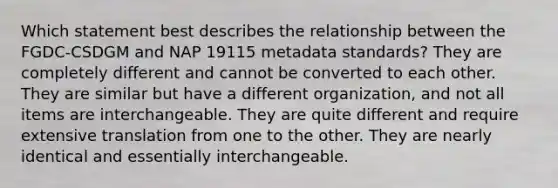 Which statement best describes the relationship between the FGDC-CSDGM and NAP 19115 metadata standards? They are completely different and cannot be converted to each other. They are similar but have a different organization, and not all items are interchangeable. They are quite different and require extensive translation from one to the other. They are nearly identical and essentially interchangeable.