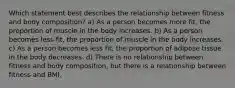 Which statement best describes the relationship between fitness and body composition? a) As a person becomes more fit, the proportion of muscle in the body increases. b) As a person becomes less fit, the proportion of muscle in the body increases. c) As a person becomes less fit, the proportion of adipose tissue in the body decreases. d) There is no relationship between fitness and body composition, but there is a relationship between fitness and BMI.