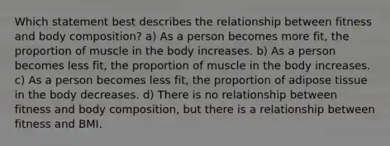 Which statement best describes the relationship between fitness and body composition? a) As a person becomes more fit, the proportion of muscle in the body increases. b) As a person becomes less fit, the proportion of muscle in the body increases. c) As a person becomes less fit, the proportion of adipose tissue in the body decreases. d) There is no relationship between fitness and body composition, but there is a relationship between fitness and BMI.