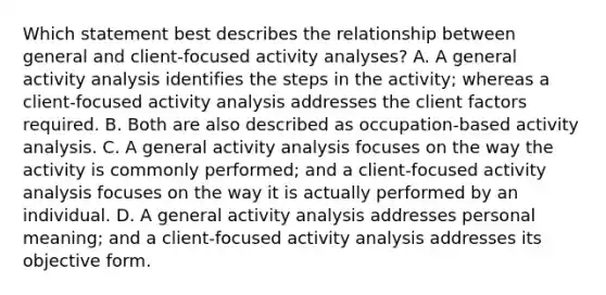 Which statement best describes the relationship between general and client-focused activity analyses? A. A general activity analysis identifies the steps in the activity; whereas a client-focused activity analysis addresses the client factors required. B. Both are also described as occupation-based activity analysis. C. A general activity analysis focuses on the way the activity is commonly performed; and a client-focused activity analysis focuses on the way it is actually performed by an individual. D. A general activity analysis addresses personal meaning; and a client-focused activity analysis addresses its objective form.