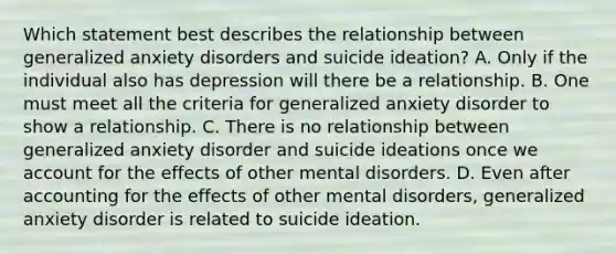 Which statement best describes the relationship between generalized anxiety disorders and suicide ideation? A. Only if the individual also has depression will there be a relationship. B. One must meet all the criteria for generalized anxiety disorder to show a relationship. C. There is no relationship between generalized anxiety disorder and suicide ideations once we account for the effects of other mental disorders. D. Even after accounting for the effects of other mental disorders, generalized anxiety disorder is related to suicide ideation.