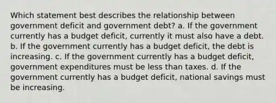 Which statement best describes the relationship between government deficit and government debt? a. If the government currently has a budget deficit, currently it must also have a debt. b. If the government currently has a budget deficit, the debt is increasing. c. If the government currently has a budget deficit, government expenditures must be less than taxes. d. If the government currently has a budget deficit, national savings must be increasing.