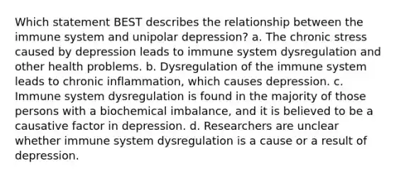 Which statement BEST describes the relationship between the immune system and unipolar depression? a. The chronic stress caused by depression leads to immune system dysregulation and other health problems. b. Dysregulation of the immune system leads to chronic inflammation, which causes depression. c. Immune system dysregulation is found in the majority of those persons with a biochemical imbalance, and it is believed to be a causative factor in depression. d. Researchers are unclear whether immune system dysregulation is a cause or a result of depression.