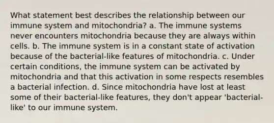 What statement best describes the relationship between our immune system and mitochondria? a. The immune systems never encounters mitochondria because they are always within cells. b. The immune system is in a constant state of activation because of the bacterial-like features of mitochondria. c. Under certain conditions, the immune system can be activated by mitochondria and that this activation in some respects resembles a bacterial infection. d. Since mitochondria have lost at least some of their bacterial-like features, they don't appear 'bacterial-like' to our immune system.