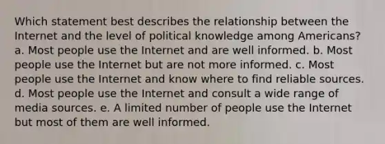 Which statement best describes the relationship between the Internet and the level of political knowledge among Americans? a. Most people use the Internet and are well informed. b. Most people use the Internet but are not more informed. c. Most people use the Internet and know where to find reliable sources. d. Most people use the Internet and consult a wide range of media sources. e. A limited number of people use the Internet but most of them are well informed.