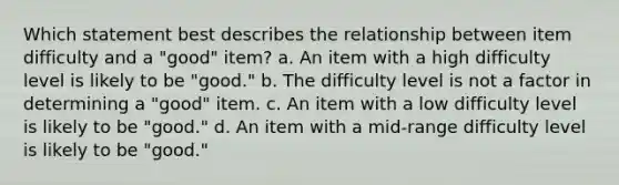 Which statement best describes the relationship between item difficulty and a "good" item? a. An item with a high difficulty level is likely to be "good." b. The difficulty level is not a factor in determining a "good" item. c. An item with a low difficulty level is likely to be "good." d. An item with a mid-range difficulty level is likely to be "good."