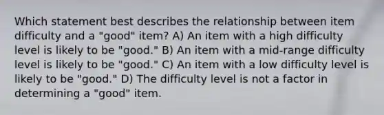 Which statement best describes the relationship between item difficulty and a "good" item? A) An item with a high difficulty level is likely to be "good." B) An item with a mid-range difficulty level is likely to be "good." C) An item with a low difficulty level is likely to be "good." D) The difficulty level is not a factor in determining a "good" item.