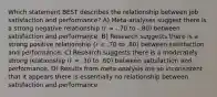 Which statement BEST describes the relationship between job satisfaction and performance? A) Meta-analyses suggest there is a strong negative relationship (r = -.70 to -.80) between satisfaction and performance. B) Research suggests there is a strong positive relationship (r = .70 to .80) between satisfaction and performance. C) Research suggests there is a moderately strong relationship (r = .30 to .60) between satisfaction and performance. D) Results from meta-analysis are so inconsistent that it appears there is essentially no relationship between satisfaction and performance.