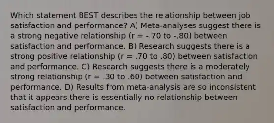 Which statement BEST describes the relationship between job satisfaction and performance? A) Meta-analyses suggest there is a strong negative relationship (r = -.70 to -.80) between satisfaction and performance. B) Research suggests there is a strong positive relationship (r = .70 to .80) between satisfaction and performance. C) Research suggests there is a moderately strong relationship (r = .30 to .60) between satisfaction and performance. D) Results from meta-analysis are so inconsistent that it appears there is essentially no relationship between satisfaction and performance.