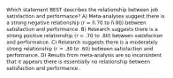 Which statement BEST describes the relationship between job satisfaction and performance? A) Meta-analyses suggest there is a strong negative relationship (r = ñ.70 to ñ.80) between satisfaction and performance. B) Research suggests there is a strong positive relationship (r = .70 to .80) between satisfaction and performance. C) Research suggests there is a moderately strong relationship (r = .30 to .60) between satisfaction and performance. D) Results from meta-analysis are so inconsistent that it appears there is essentially no relationship between satisfaction and performance.