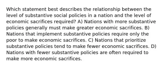 Which statement best describes the relationship between the level of substantive social policies in a nation and the level of economic sacrifices required? A) Nations with more substantive policies generally must make greater economic sacrifices. B) Nations that implement substantive policies require only the poor to make economic sacrifices. C) Nations that prioritize substantive policies tend to make fewer economic sacrifices. D) Nations with fewer substantive policies are often required to make more economic sacrifices.