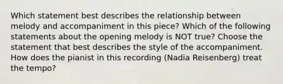 Which statement best describes the relationship between melody and accompaniment in this piece? Which of the following statements about the opening melody is NOT true? Choose the statement that best describes the style of the accompaniment. How does the pianist in this recording (Nadia Reisenberg) treat the tempo?