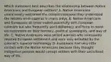 Which statement best describes the relationship between Native Americans and European settlers? A. Native Americans unanimously welcomed the colonists because they understood the settlers were superior in many ways. B. Native Americans and Europeans at times traded peacefully with European colonists but also frequently used diplomacy and force to resist encroachment on their territory, political sovereignty, and way of life. C. Native Americans were skilled warriors who incessantly resisted European settlement and were only defeated by the colonist's superior technology. D. Europeans had very little contact with the Native Americans because they thought indigenous peoples would corrupt settlers with their uncivilized way of life.