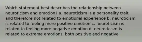 Which statement best describes the relationship between neuroticism and emotion? a. neuroticism is a personality trait and therefore not related to emotional experience b. neuroticism is related to feeling more positive emotion c. neuroticism is related to feeling more negative emotion d. neuroticism is related to extreme emotions, both positive and negative