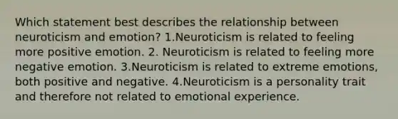 Which statement best describes the relationship between neuroticism and emotion? 1.Neuroticism is related to feeling more positive emotion. 2. Neuroticism is related to feeling more negative emotion. 3.Neuroticism is related to extreme emotions, both positive and negative. 4.Neuroticism is a personality trait and therefore not related to emotional experience.