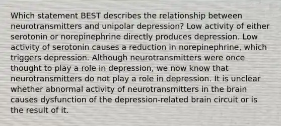 Which statement BEST describes the relationship between neurotransmitters and unipolar depression? Low activity of either serotonin or norepinephrine directly produces depression. Low activity of serotonin causes a reduction in norepinephrine, which triggers depression. Although neurotransmitters were once thought to play a role in depression, we now know that neurotransmitters do not play a role in depression. It is unclear whether abnormal activity of neurotransmitters in the brain causes dysfunction of the depression-related brain circuit or is the result of it.