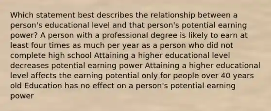 Which statement best describes the relationship between a person's educational level and that person's potential earning power? A person with a professional degree is likely to earn at least four times as much per year as a person who did not complete high school Attaining a higher educational level decreases potential earning power Attaining a higher educational level affects the earning potential only for people over 40 years old Education has no effect on a person's potential earning power