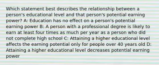 Which statement best describes the relationship between a person's educational level and that person's potential earning power? A: Education has no effect on a person's potential earning power B: A person with a professional degree is likely to earn at least four times as much per year as a person who did not complete high school C: Attaining a higher educational level affects the earning potential only for people over 40 years old D: Attaining a higher educational level decreases potential earning power