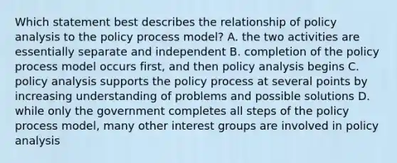 Which statement best describes the relationship of policy analysis to the policy process model? A. the two activities are essentially separate and independent B. completion of the policy process model occurs first, and then policy analysis begins C. policy analysis supports the policy process at several points by increasing understanding of problems and possible solutions D. while only the government completes all steps of the policy process model, many other interest groups are involved in policy analysis