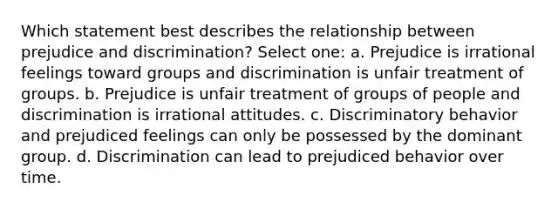 Which statement best describes the relationship between prejudice and discrimination? Select one: a. Prejudice is irrational feelings toward groups and discrimination is unfair treatment of groups. b. Prejudice is unfair treatment of groups of people and discrimination is irrational attitudes. c. Discriminatory behavior and prejudiced feelings can only be possessed by the dominant group. d. Discrimination can lead to prejudiced behavior over time.