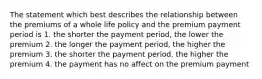 The statement which best describes the relationship between the premiums of a whole life policy and the premium payment period is 1. the shorter the payment period, the lower the premium 2. the longer the payment period, the higher the premium 3. the shorter the payment period, the higher the premium 4. the payment has no affect on the premium payment