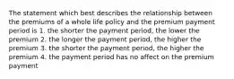 The statement which best describes the relationship between the premiums of a whole life policy and the premium payment period is 1. the shorter the payment period, the lower the premium 2. the longer the payment period, the higher the premium 3. the shorter the payment period, the higher the premium 4. the payment period has no affect on the premium payment