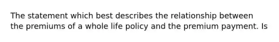 The statement which best describes the relationship between the premiums of a whole life policy and the premium payment. Is