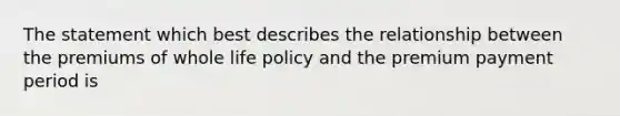 The statement which best describes the relationship between the premiums of whole life policy and the premium payment period is