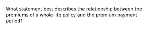 What statement best describes the relationship between the premiums of a whole life policy and the premium payment period?