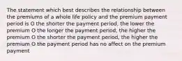 The statement which best describes the relationship between the premiums of a whole life policy and the premium payment period is O the shorter the payment period, the lower the premium O the longer the payment period, the higher the premium O the shorter the payment period, the higher the premium O the payment period has no affect on the premium payment