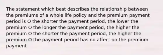 The statement which best describes the relationship between the premiums of a whole life policy and the premium payment period is O the shorter the payment period, the lower the premium O the longer the payment period, the higher the premium O the shorter the payment period, the higher the premium O the payment period has no affect on the premium payment