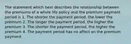 The statement which best describes the relationship between the premiums of a whole life policy and the premium payment period is 1. The shorter the payment period, the lower the premium 2. The longer the payment period, the higher the premium 3. The shorter the payment period, the higher the premium 4. The payment period has no affect on the premium payment