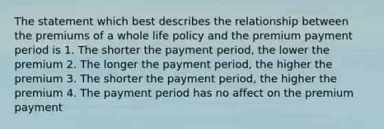 The statement which best describes the relationship between the premiums of a whole life policy and the premium payment period is 1. The shorter the payment period, the lower the premium 2. The longer the payment period, the higher the premium 3. The shorter the payment period, the higher the premium 4. The payment period has no affect on the premium payment