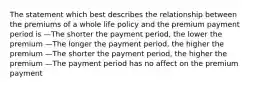 The statement which best describes the relationship between the premiums of a whole life policy and the premium payment period is —The shorter the payment period, the lower the premium —The longer the payment period, the higher the premium —The shorter the payment period, the higher the premium —The payment period has no affect on the premium payment