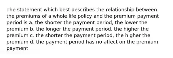 The statement which best describes the relationship between the premiums of a whole life policy and the premium payment period is a. the shorter the payment period, the lower the premium b. the longer the payment period, the higher the premium c. the shorter the payment period, the higher the premium d. the payment period has no affect on the premium payment