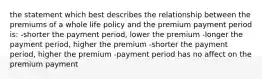 the statement which best describes the relationship between the premiums of a whole life policy and the premium payment period is: -shorter the payment period, lower the premium -longer the payment period, higher the premium -shorter the payment period, higher the premium -payment period has no affect on the premium payment