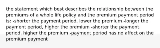 the statement which best describes the relationship between the premiums of a whole life policy and the premium payment period is: -shorter the payment period, lower the premium -longer the payment period, higher the premium -shorter the payment period, higher the premium -payment period has no affect on the premium payment