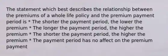 The statement which best describes the relationship between the premiums of a whole life policy and the premium payment period is * The shorter the payment period, the lower the premium * The longer the payment period, the higher the premium * The shorter the payment period, the higher the premium * The payment period has no affect on the premium payment