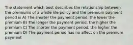 The statement which best describes the relationship between the premiums of a whole life policy and the premium payment period is A) The shorter the payment period, the lower the premium B) The longer the payment period, the higher the premium C) The shorter the payment period, the higher the premium D) The payment period has no affect on the premium payment