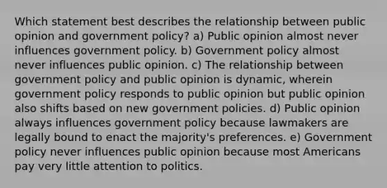 Which statement best describes the relationship between public opinion and government policy? a) Public opinion almost never influences government policy. b) Government policy almost never influences public opinion. c) The relationship between government policy and public opinion is dynamic, wherein government policy responds to public opinion but public opinion also shifts based on new government policies. d) Public opinion always influences government policy because lawmakers are legally bound to enact the majority's preferences. e) Government policy never influences public opinion because most Americans pay very little attention to politics.