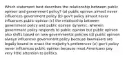 Which statement best describes the relationship between public opinion and government policy? (a) public opinion almost never influences government policy (b) gov't policy almost never influences public opinion (c) the relationship between government policy and public opinion dynamic, wherein government policy responds to public opinion but public opinion also shifts based on new governmental policies (d) public opinion always influences government policy because lawmakers are legally bound to enact the majority's preferences (e) gov't policy never influences public opinion because most Americans pay very little attention to politics